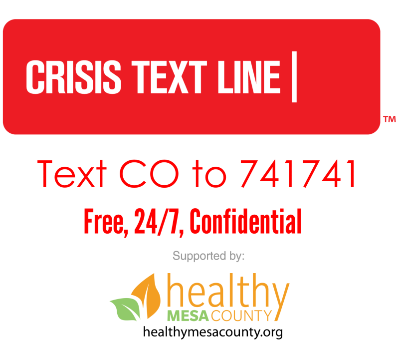 Crisis text line.  Text CO to 741741.  Free, 24 hours, 7 days a week, confidential.  Supported by healthy Mesa County at healthymesacounty.org